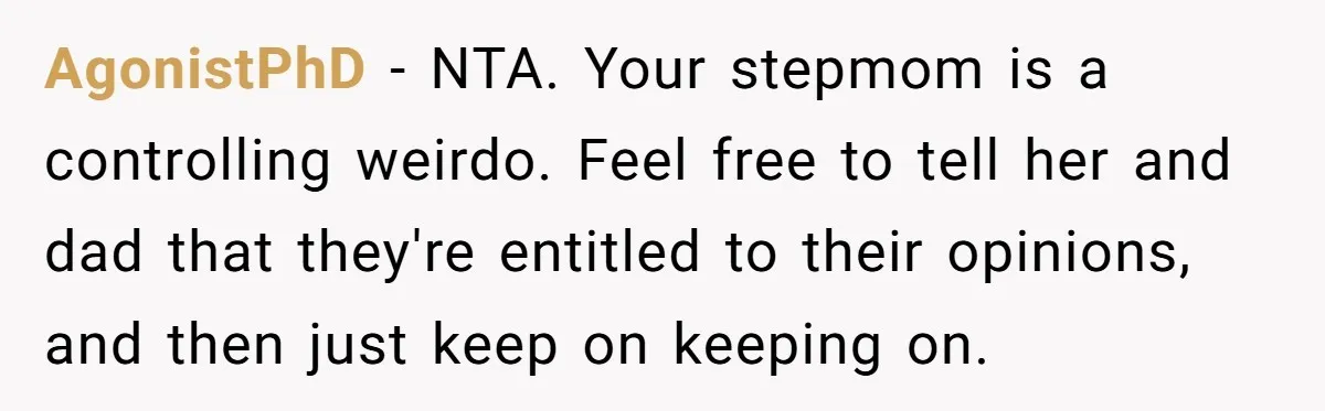 AgonistPhD − NTA. Your stepmom is a controlling weirdo. Feel free to tell her and dad that they're entitled to their opinions, and then just keep on keeping on.