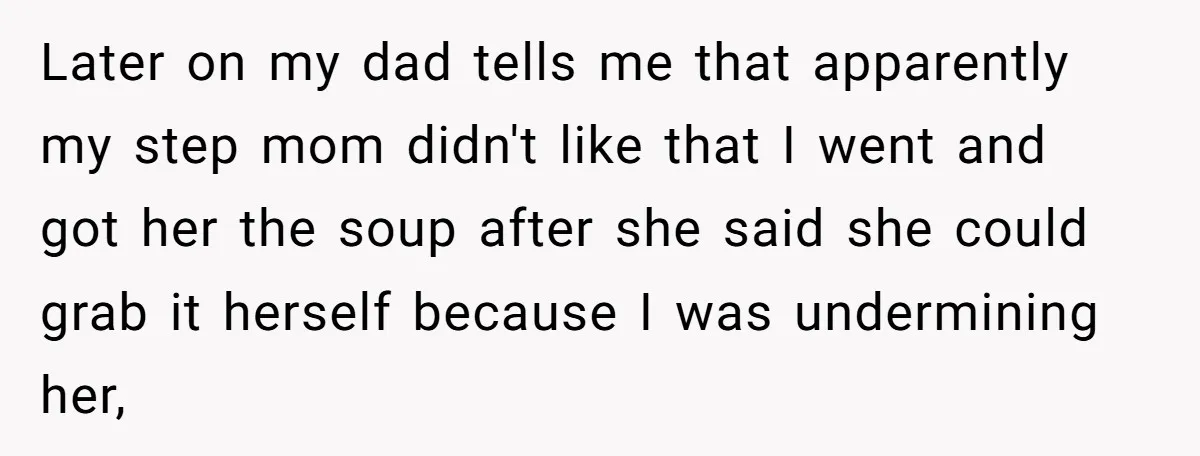 Later on my dad tells me that apparently my step mom didn't like that I went and got her the soup after she said she could grab it herself because...
