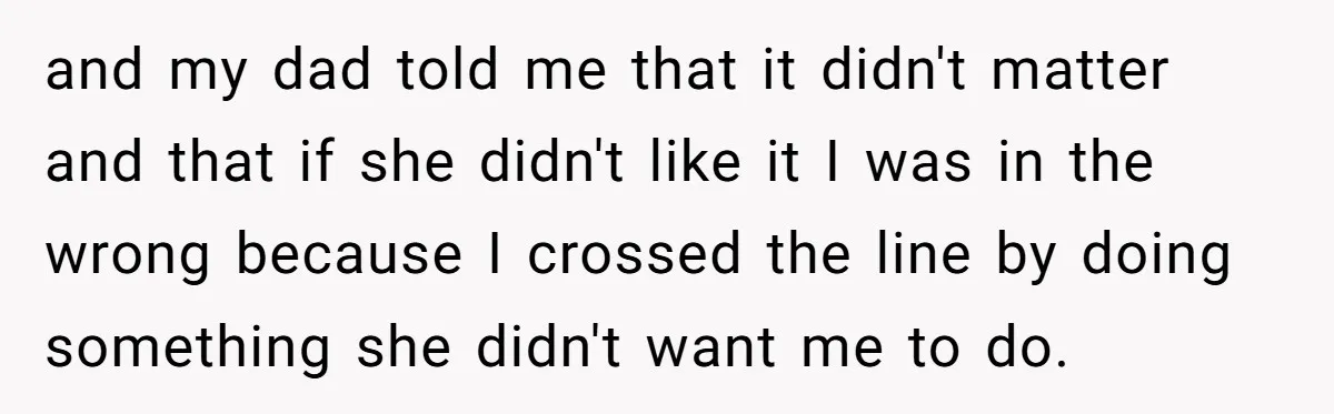 and my dad told me that it didn't matter and that if she didn't like it I was in the wrong because I crossed the line by doing something she...
