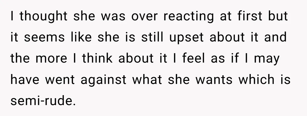 I thought she was over reacting at first but it seems like she is still upset about it and the more I think about it I feel as if I...