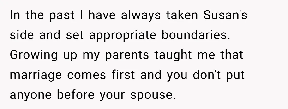 In the past I have always taken Susan's side and set appropriate boundaries. Growing up my parents taught me that marriage comes first and you don't put anyone before your...
