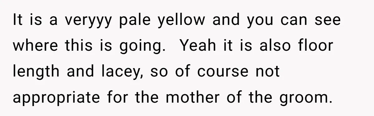 It is a veryyy pale yellow and you can see where this is going. Yeah it is also floor length and lacey, so of course not appropriate for the mother...