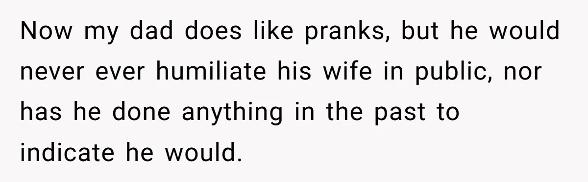 Now my dad does like pranks, but he would never ever humiliate his wife in public, nor has he done anything in the past to indicate he would.