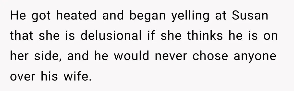 He got heated and began yelling at Susan that she is delusional if she thinks he is on her side, and he would never chose anyone over his wife.
