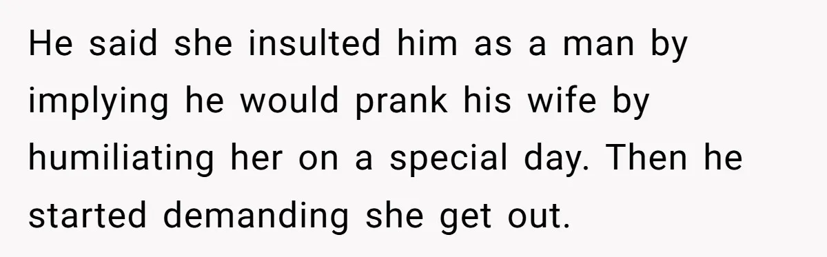He said she insulted him as a man by implying he would prank his wife by humiliating her on a special day. Then he started demanding she get out.