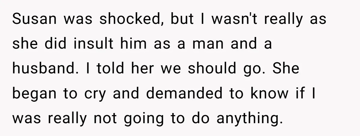 Susan was shocked, but I wasn't really as she did insult him as a man and a husband. I told her we should go. She began to cry and demanded...