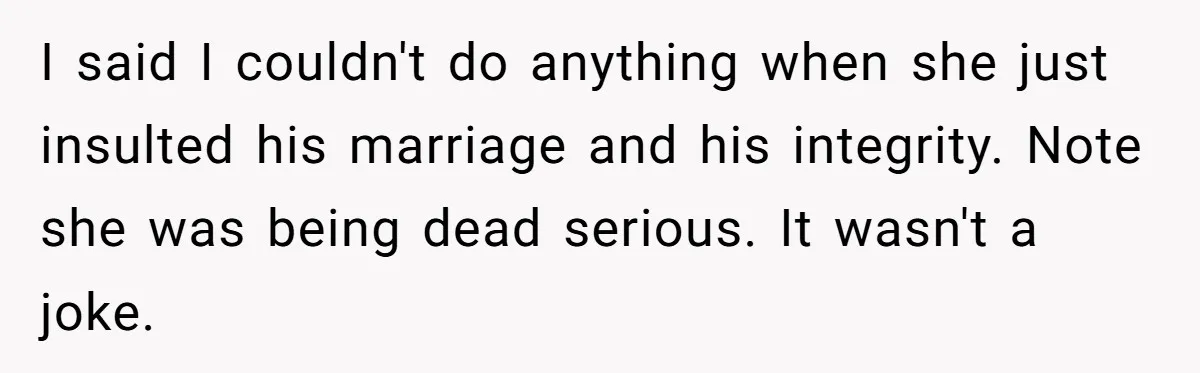 I said I couldn't do anything when she just insulted his marriage and his integrity. Note she was being dead serious. It wasn't a joke.