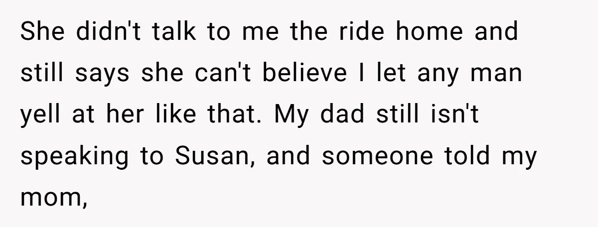 She didn't talk to me the ride home and still says she can't believe I let any man yell at her like that. My dad still isn't speaking to Susan,...