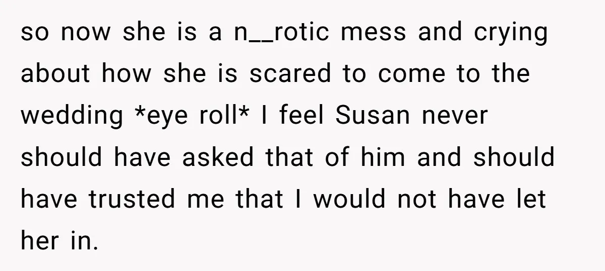 so now she is a n__rotic mess and crying about how she is scared to come to the wedding *eye roll* I feel Susan never should have asked that of...