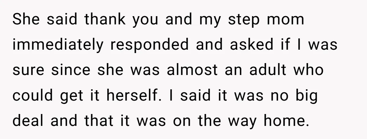 She said thank you and my step mom immediately responded and asked if I was sure since she was almost an adult who could get it herself. I said it...