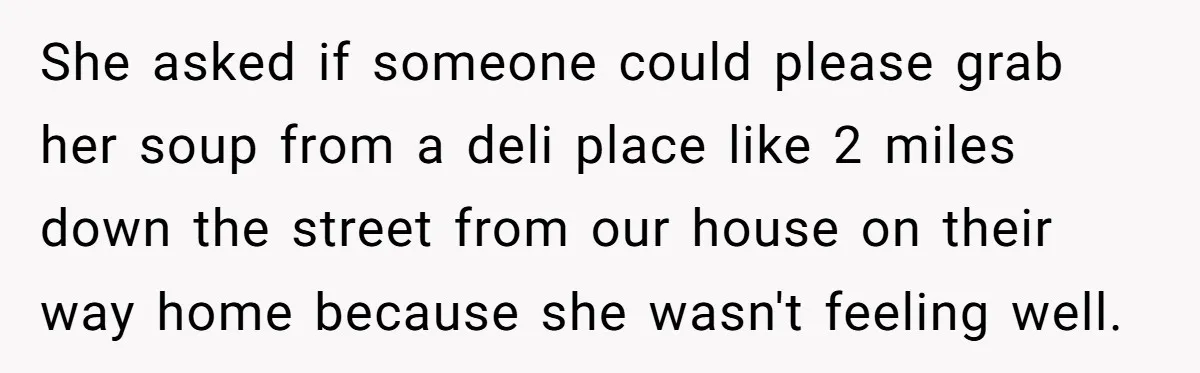 She asked if someone could please grab her soup from a deli place like 2 miles down the street from our house on their way home because she wasn't feeling...