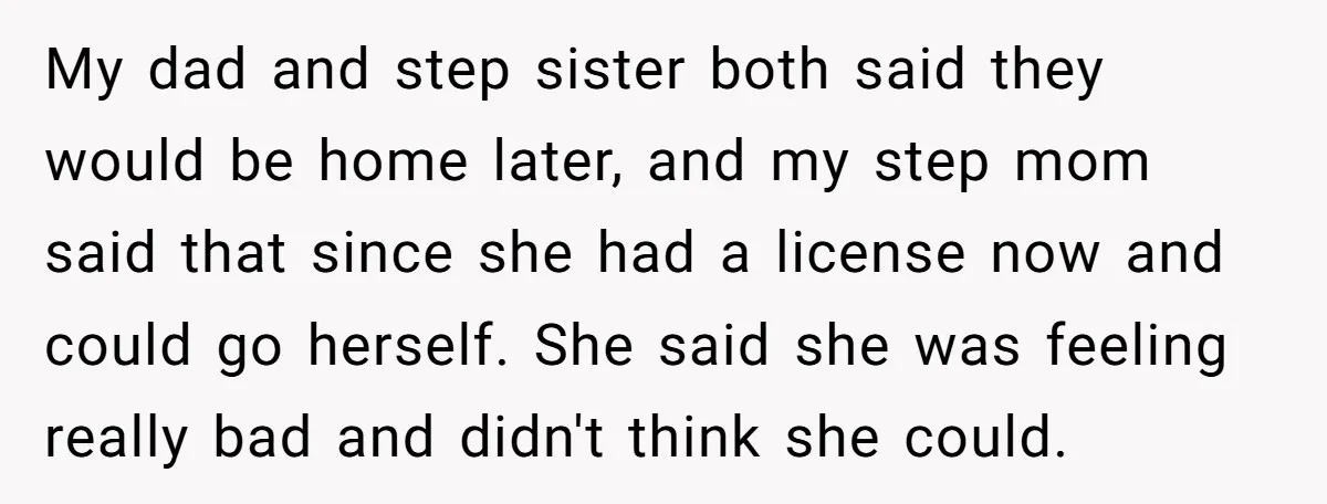My dad and step sister both said they would be home later, and my step mom said that since she had a license now and could go herself. She said...