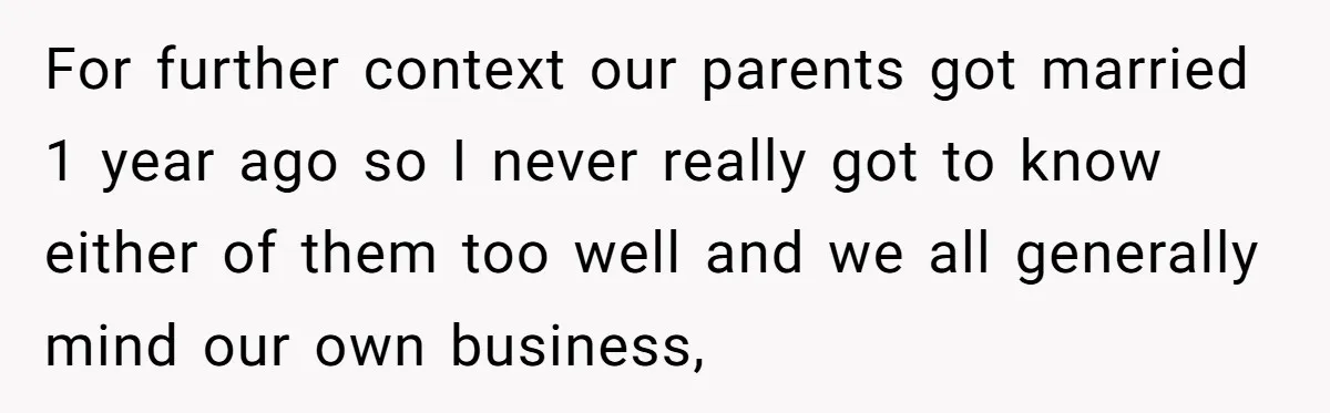 For further context our parents got married 1 year ago so I never really got to know either of them too well and we all generally mind our own business,