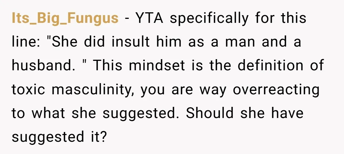 Its_Big_Fungus − YTA specifically for this line: "She did insult him as a man and a husband. " This mindset is the definition of toxic masculinity, you are way overreacting...