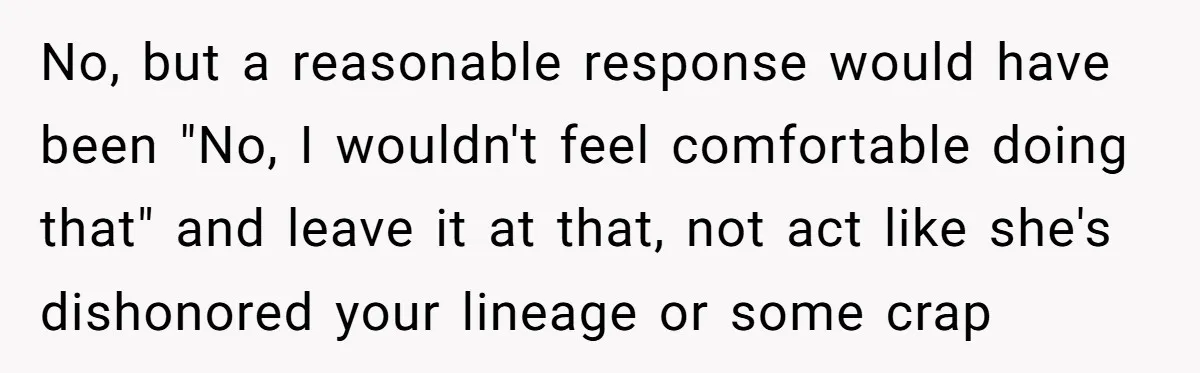 No, but a reasonable response would have been "No, I wouldn't feel comfortable doing that" and leave it at that, not act like she's dishonored your lineage or some crap