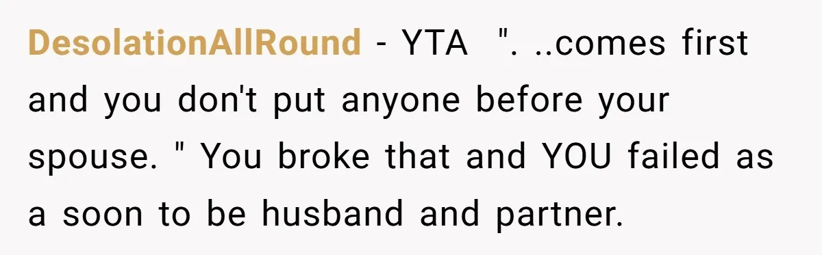 DesolationAllRound − YTA  ". ..comes first and you don't put anyone before your spouse. " You broke that and YOU failed as a soon to be husband and partner.