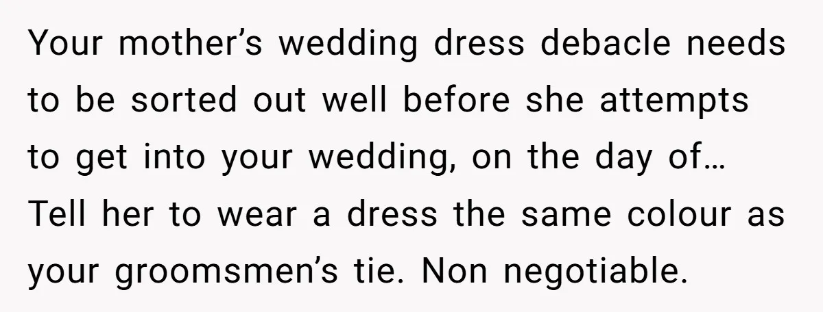 Your mother’s wedding dress debacle needs to be sorted out well before she attempts to get into your wedding, on the day of… Tell her to wear a dress the...