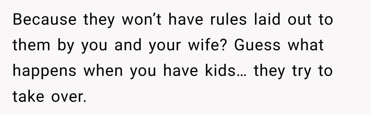 Because they won’t have rules laid out to them by you and your wife? Guess what happens when you have kids… they try to take over.