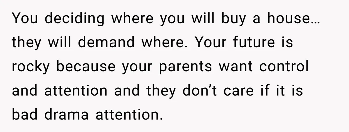 You deciding where you will buy a house… they will demand where. Your future is rocky because your parents want control and attention and they don’t care if it is...
