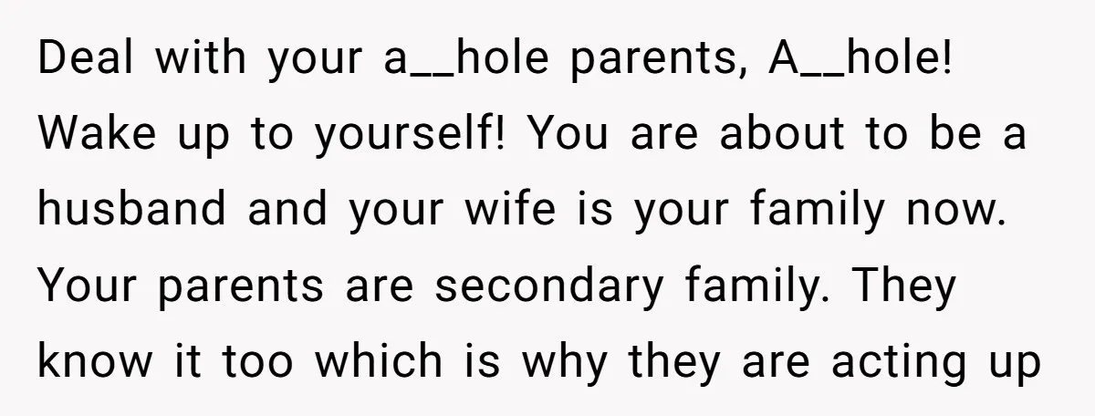 Deal with your a__hole parents, A__hole! Wake up to yourself! You are about to be a husband and your wife is your family now. Your parents are secondary family. They...