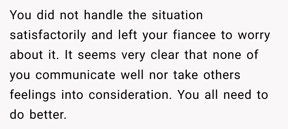 You did not handle the situation satisfactorily and left your fiancee to worry about it. It seems very clear that none of you communicate well nor take others feelings into...