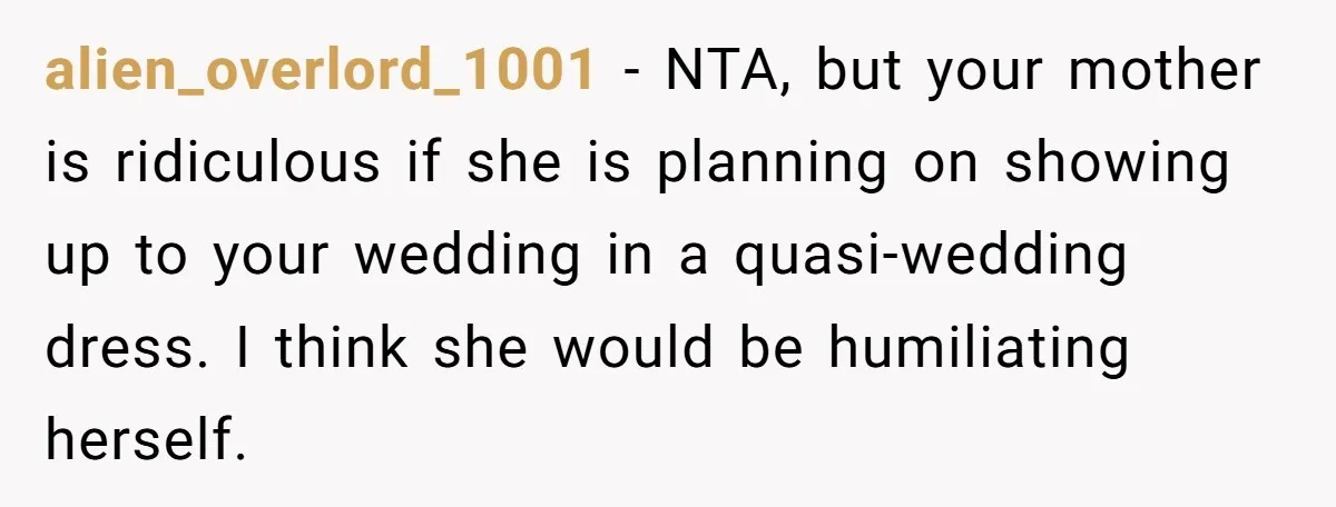 alien_overlord_1001 − NTA, but your mother is ridiculous if she is planning on showing up to your wedding in a quasi-wedding dress. I think she would be humiliating herself.