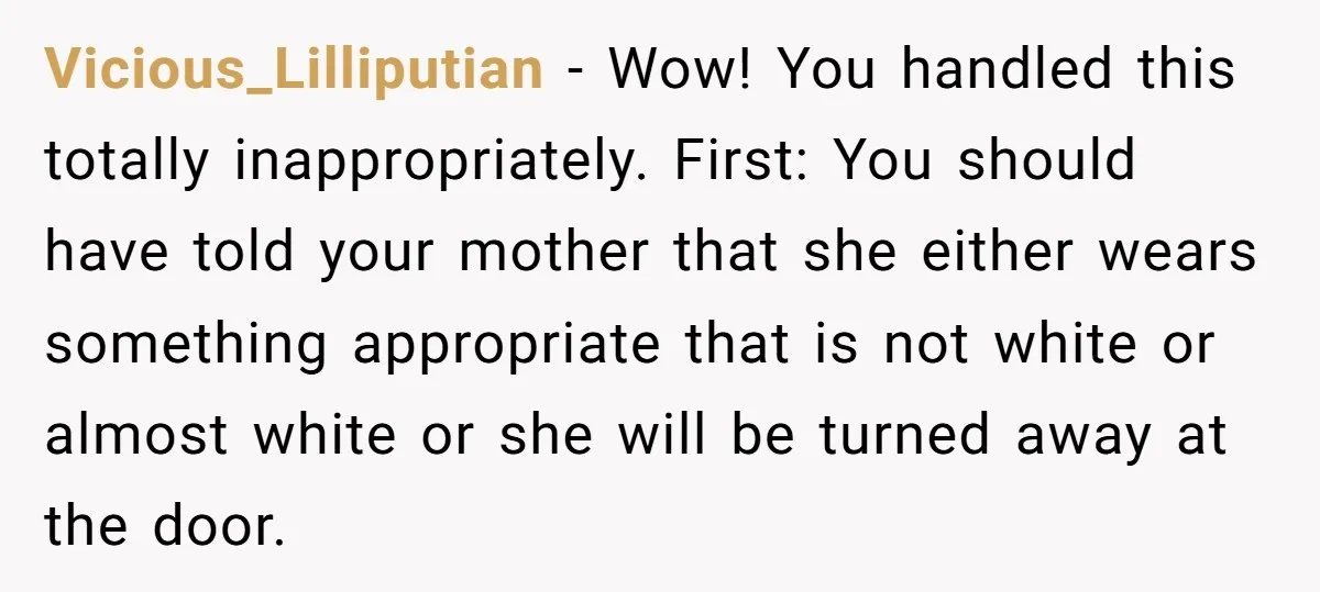 Vicious_Lilliputian − Wow! You handled this totally inappropriately. First: You should have told your mother that she either wears something appropriate that is not white or almost white or she...