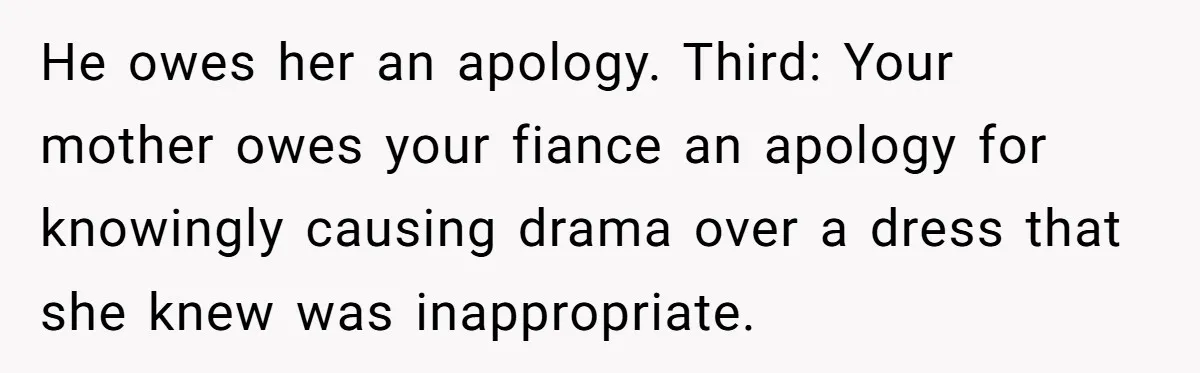 He owes her an apology. Third: Your mother owes your fiance an apology for knowingly causing drama over a dress that she knew was inappropriate.