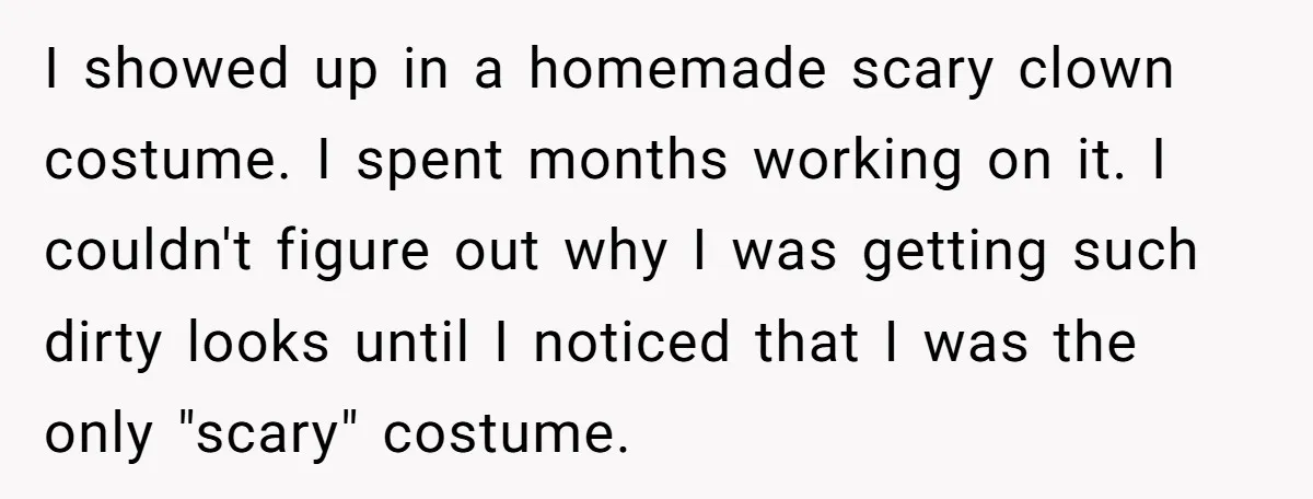 I showed up in a homemade scary clown costume. I spent months working on it. I couldn't figure out why I was getting such dirty looks until I noticed that...