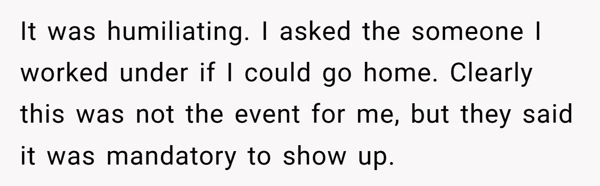 It was humiliating. I asked the someone I worked under if I could go home. Clearly this was not the event for me, but they said it was mandatory to...