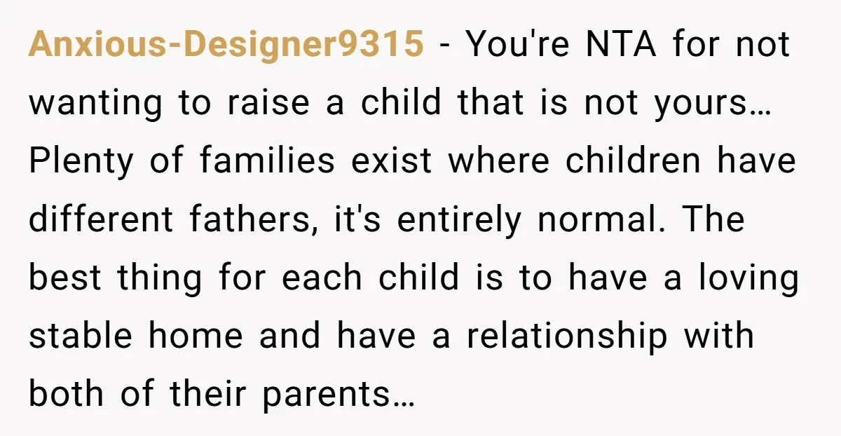 Anxious-Designer9315 − You're NTA for not wanting to raise a child that is not yours… Plenty of families exist where children have different fathers, it's entirely normal. The best thing...