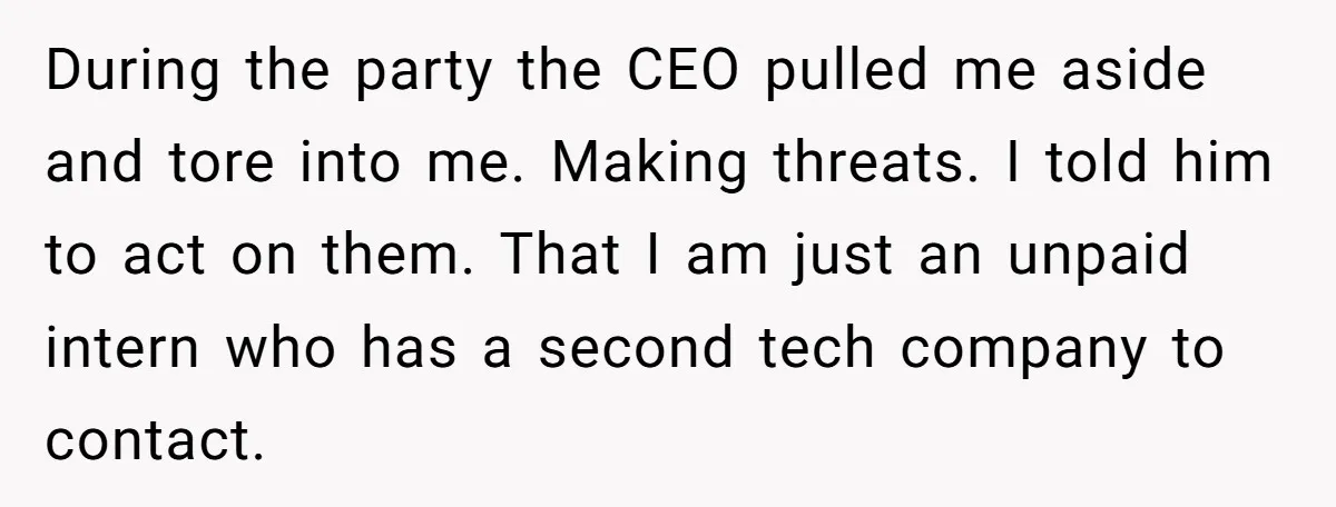 During the party the CEO pulled me aside and tore into me. Making threats. I told him to act on them. That I am just an unpaid intern who has...