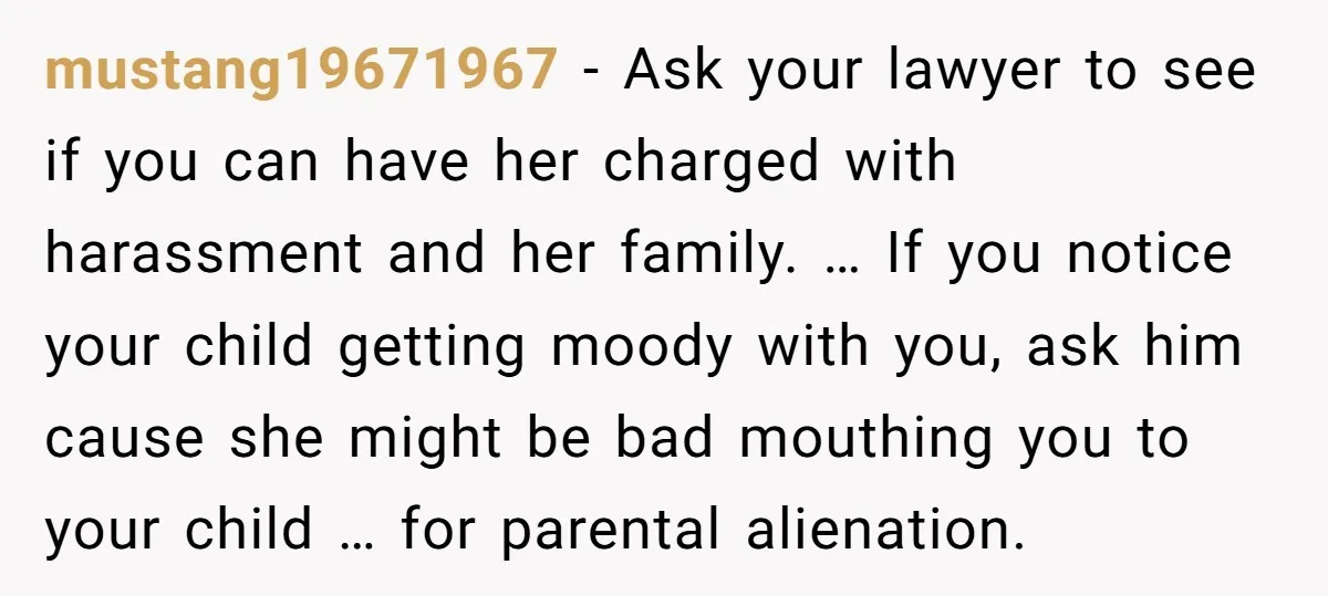 mustang19671967 − Ask your lawyer to see if you can have her charged with harassment and her family. … If you notice your child getting moody with you, ask him...