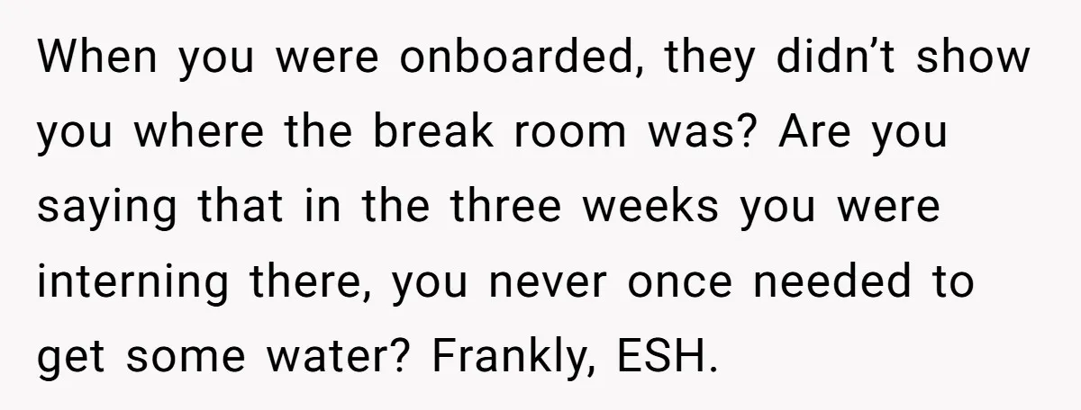 When you were onboarded, they didn’t show you where the break room was? Are you saying that in the three weeks you were interning there, you never once needed to...