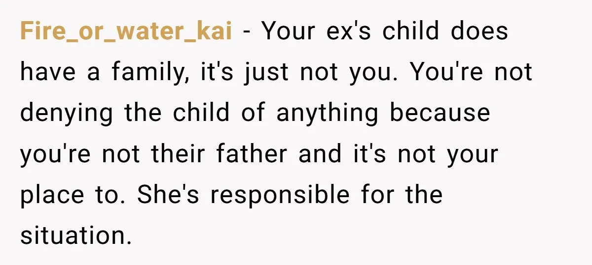 Fire_or_water_kai − Your ex's child does have a family, it's just not you. You're not denying the child of anything because you're not their father and it's not your place...