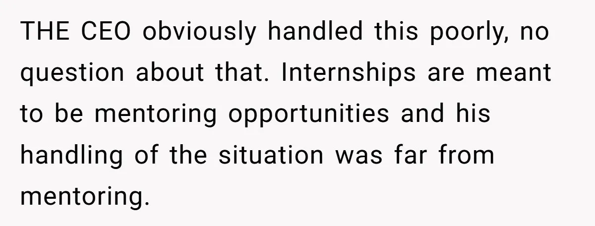 THE CEO obviously handled this poorly, no question about that. Internships are meant to be mentoring opportunities and his handling of the situation was far from mentoring.