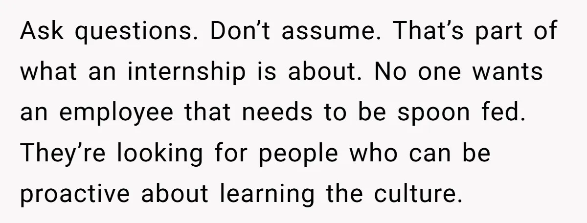 Ask questions. Don’t assume. That’s part of what an internship is about. No one wants an employee that needs to be spoon fed. They’re looking for people who can be...