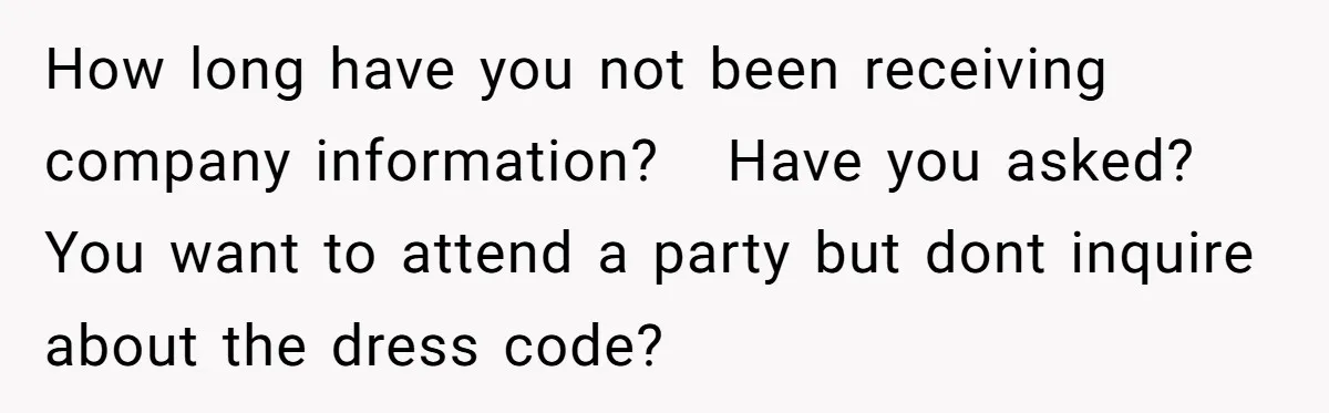 How long have you not been receiving company information?   Have you asked?   You want to attend a party but dont inquire about the dress code?