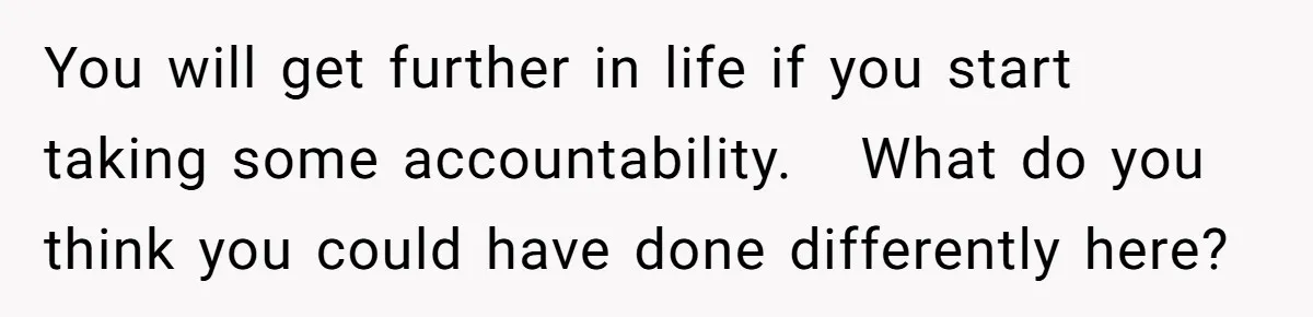 You will get further in life if you start taking some accountability.   What do you think you could have done differently here?