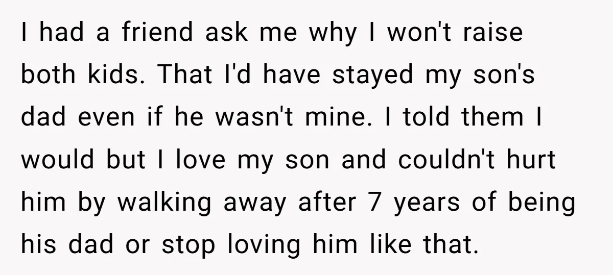 I had a friend ask me why I won't raise both kids. That I'd have stayed my son's dad even if he wasn't mine. I told them I would but...