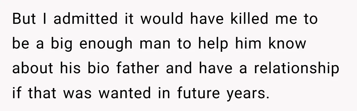 But I admitted it would have killed me to be a big enough man to help him know about his bio father and have a relationship if that was wanted...