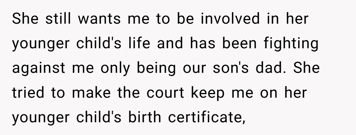 She still wants me to be involved in her younger child's life and has been fighting against me only being our son's dad. She tried to make the court keep...
