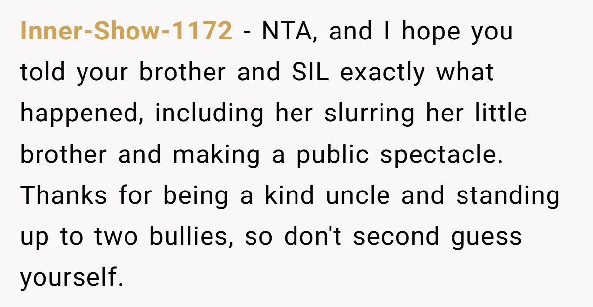 Inner-Show-1172 − NTA, and I hope you told your brother and SIL exactly what happened, including her slurring her little brother and making a public spectacle. Thanks for being a...