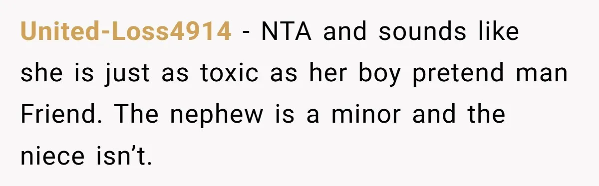 United-Loss4914 − NTA and sounds like she is just as toxic as her boy pretend man Friend. The nephew is a minor and the niece isn’t.