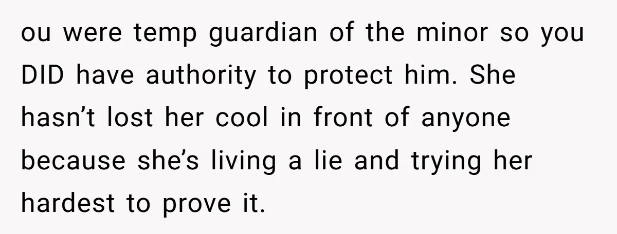 ou were temp guardian of the minor so you DID have authority to protect him. She hasn’t lost her cool in front of anyone because she’s living a lie and...