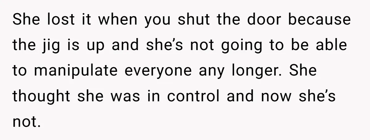 She lost it when you shut the door because the jig is up and she’s not going to be able to manipulate everyone any longer. She thought she was in...