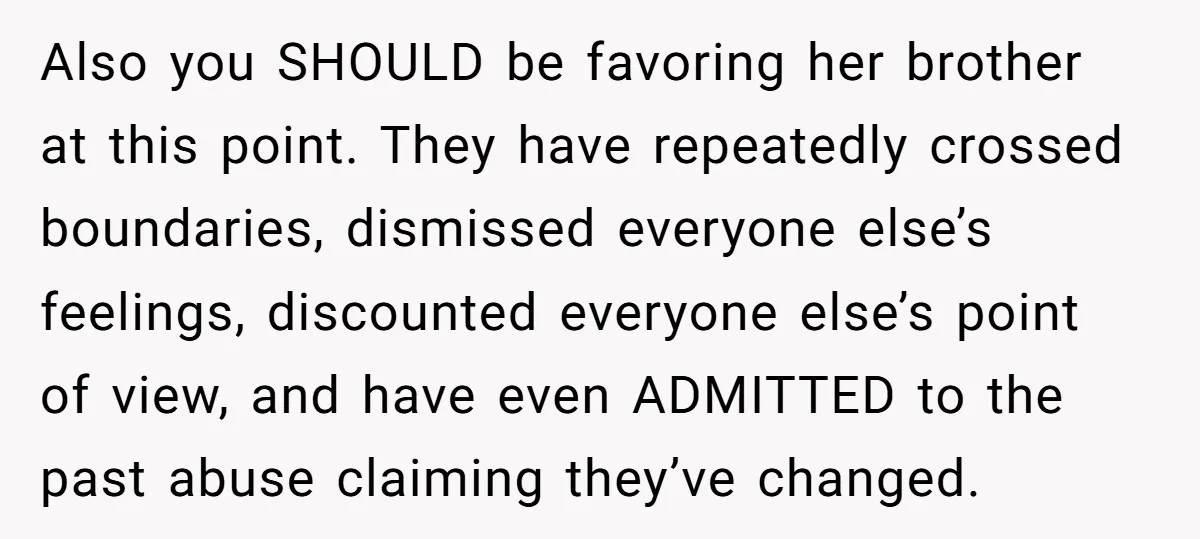 Also you SHOULD be favoring her brother at this point. They have repeatedly crossed boundaries, dismissed everyone else’s feelings, discounted everyone else’s point of view, and have even ADMITTED to...