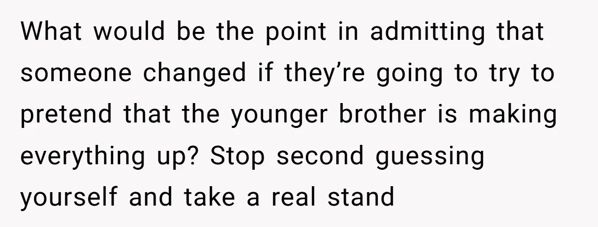 What would be the point in admitting that someone changed if they’re going to try to pretend that the younger brother is making everything up? Stop second guessing yourself and...