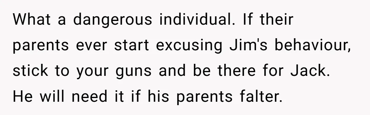 What a dangerous individual. If their parents ever start excusing Jim's behaviour, stick to your guns and be there for Jack. He will need it if his parents falter.