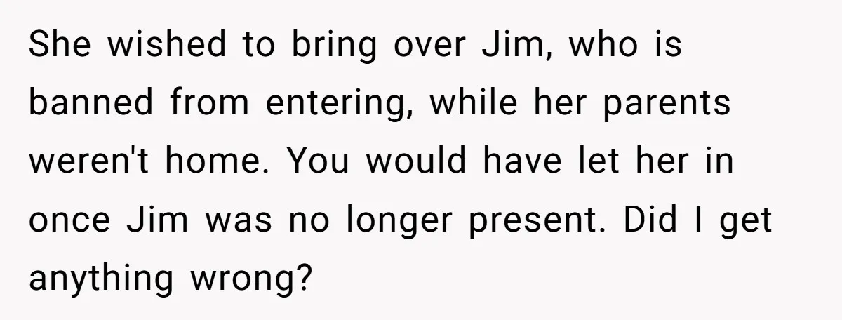 She wished to bring over Jim, who is banned from entering, while her parents weren't home. You would have let her in once Jim was no longer present. Did I...